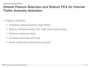 Robust Feature Selection and Robust PCA for Internet
Trafﬁc Anomaly Detection
Georg-August-Universität Göttingen ––––––––––––––––––––––––––––––––––––––––––––––––––––––––––––––––––––––––––––––––– 13
• Feature selection
• Important preprocessing step (ﬁlter)
• Reduce dimensionality with high-dimensional data
• Remove irrelevant data
• Increase learning accuracy
• Gives signiﬁcant performance gains  
A MACHINE LEARNING BASED IDS
 