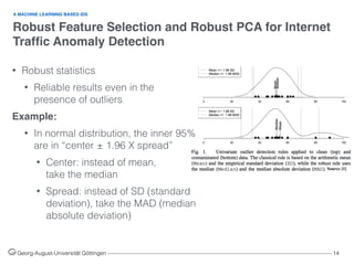 Robust Feature Selection and Robust PCA for Internet
Trafﬁc Anomaly Detection
Georg-August-Universität Göttingen ––––––––––––––––––––––––––––––––––––––––––––––––––––––––––––––––––––––––––––––––– 14
A MACHINE LEARNING BASED IDS
• Robust statistics
• Reliable results even in the
presence of outliers
Example:
• In normal distribution, the inner 95%
are in “center ± 1.96 X spread”
• Center: instead of mean,  
take the median
• Spread: instead of SD (standard
deviation), take the MAD (median
absolute deviation)
Source [1]
 