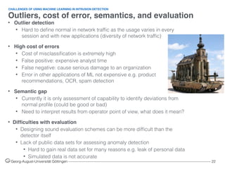 Outliers, cost of error, semantics, and evaluation
Georg-August-Universität Göttingen ––––––––––––––––––––––––––––––––––––––––––––––––––––––––––––––––––––––––––––––––– 22
• Outlier detection
• Hard to deﬁne normal in network trafﬁc as the usage varies in every
session and with new applications (diversity of network trafﬁc)
• High cost of errors
• Cost of misclassiﬁcation is extremely high
• False positive: expensive analyst time
• False negative: cause serious damage to an organization
• Error in other applications of ML not expensive e.g. product
recommendations, OCR, spam detection
• Semantic gap
• Currently it is only assessment of capability to identify deviations from
normal proﬁle (could be good or bad)
• Need to interpret results from operator point of view, what does it mean?
• Difﬁculties with evaluation
• Designing sound evaluation schemes can be more difﬁcult than the
detector itself
• Lack of public data sets for assessing anomaly detection
• Hard to gain real data set for many reasons e.g. leak of personal data
• Simulated data is not accurate
CHALLENGES OF USING MACHINE LEARNING IN INTRUSION DETECTION
 