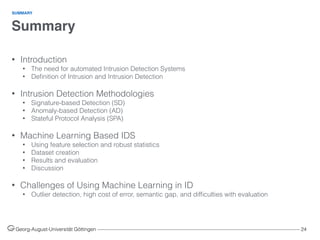 Summary
Georg-August-Universität Göttingen ––––––––––––––––––––––––––––––––––––––––––––––––––––––––––––––––––––––––––––––––– 24
• Introduction
• The need for automated Intrusion Detection Systems
• Deﬁnition of Intrusion and Intrusion Detection 
• Intrusion Detection Methodologies
• Signature-based Detection (SD)
• Anomaly-based Detection (AD)
• Stateful Protocol Analysis (SPA) 
• Machine Learning Based IDS
• Using feature selection and robust statistics
• Dataset creation
• Results and evaluation
• Discussion 
• Challenges of Using Machine Learning in ID
• Outlier detection, high cost of error, semantic gap, and difﬁculties with evaluation
SUMMARY
 
