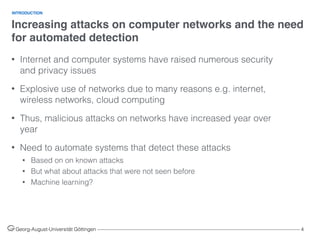 Increasing attacks on computer networks and the need
for automated detection
Georg-August-Universität Göttingen ––––––––––––––––––––––––––––––––––––––––––––––––––––––––––––––––––––––––––––––––– 4
• Internet and computer systems have raised numerous security
and privacy issues
• Explosive use of networks due to many reasons e.g. internet,
wireless networks, cloud computing
• Thus, malicious attacks on networks have increased year over
year
• Need to automate systems that detect these attacks
• Based on on known attacks
• But what about attacks that were not seen before
• Machine learning?
INTRODUCTION
 