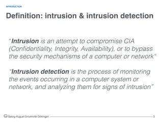 Deﬁnition: intrusion & intrusion detection
Georg-August-Universität Göttingen ––––––––––––––––––––––––––––––––––––––––––––––––––––––––––––––––––––––––––––––––– 5
INTRODUCTION
“Intrusion is an attempt to compromise CIA
(Conﬁdentiality, Integrity, Availability), or to bypass
the security mechanisms of a computer or network“
“Intrusion detection is the process of monitoring
the events occurring in a computer system or
network, and analyzing them for signs of intrusion”
 