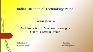 Indian Institute of Technology Patna
Presentation on
An Introduction to Machine Learning in
Optical Communication
Submitted to Submitted by
Dr.Preetam Kumar Vishal Waghmare
 