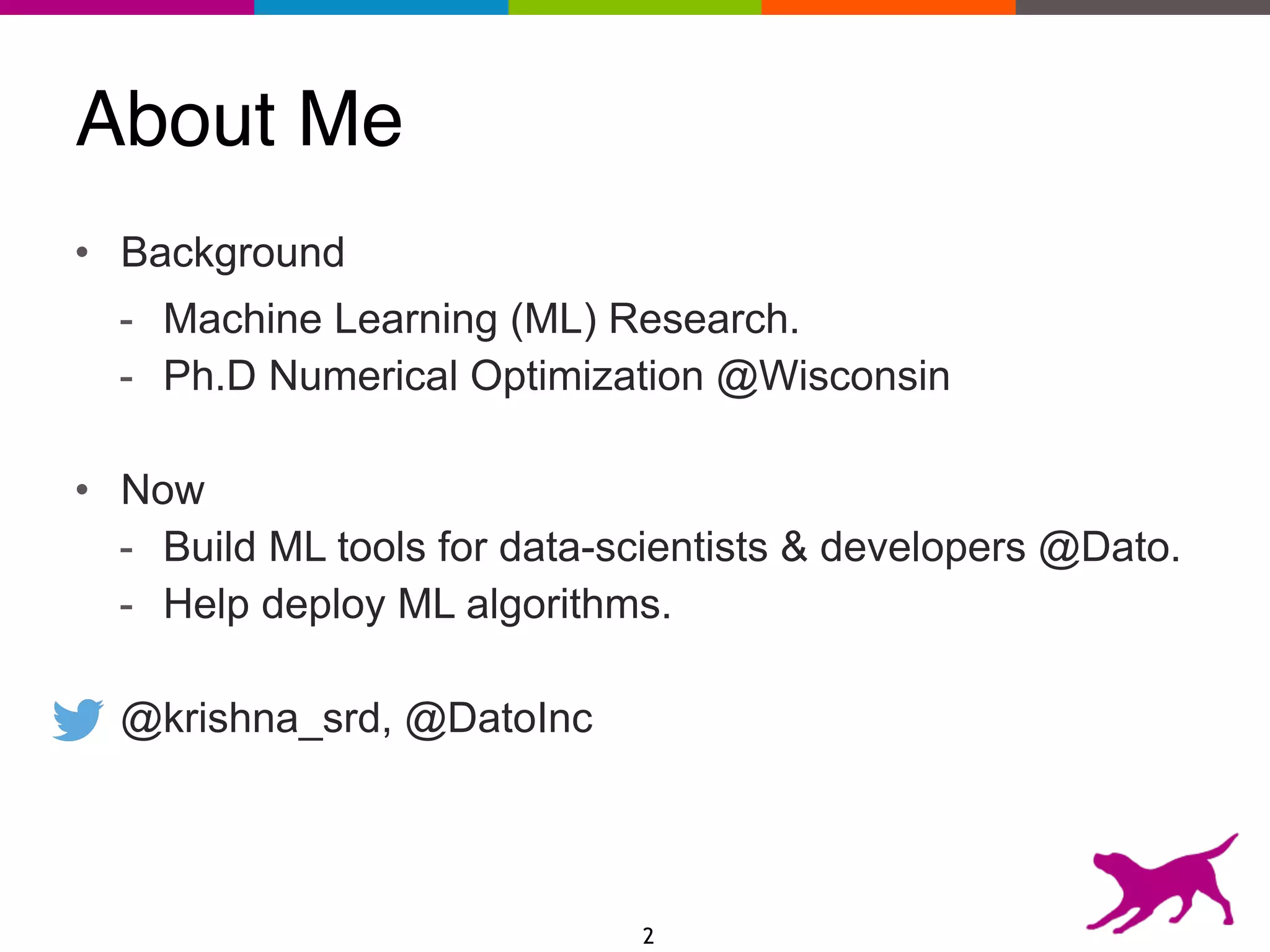 About Me
• Background
- Machine Learning (ML) Research.
- Ph.D Numerical Optimization @Wisconsin
• Now
- Build ML tools for data-scientists & developers @Dato.
- Help deploy ML algorithms.
@krishna_srd, @DatoInc
2
 