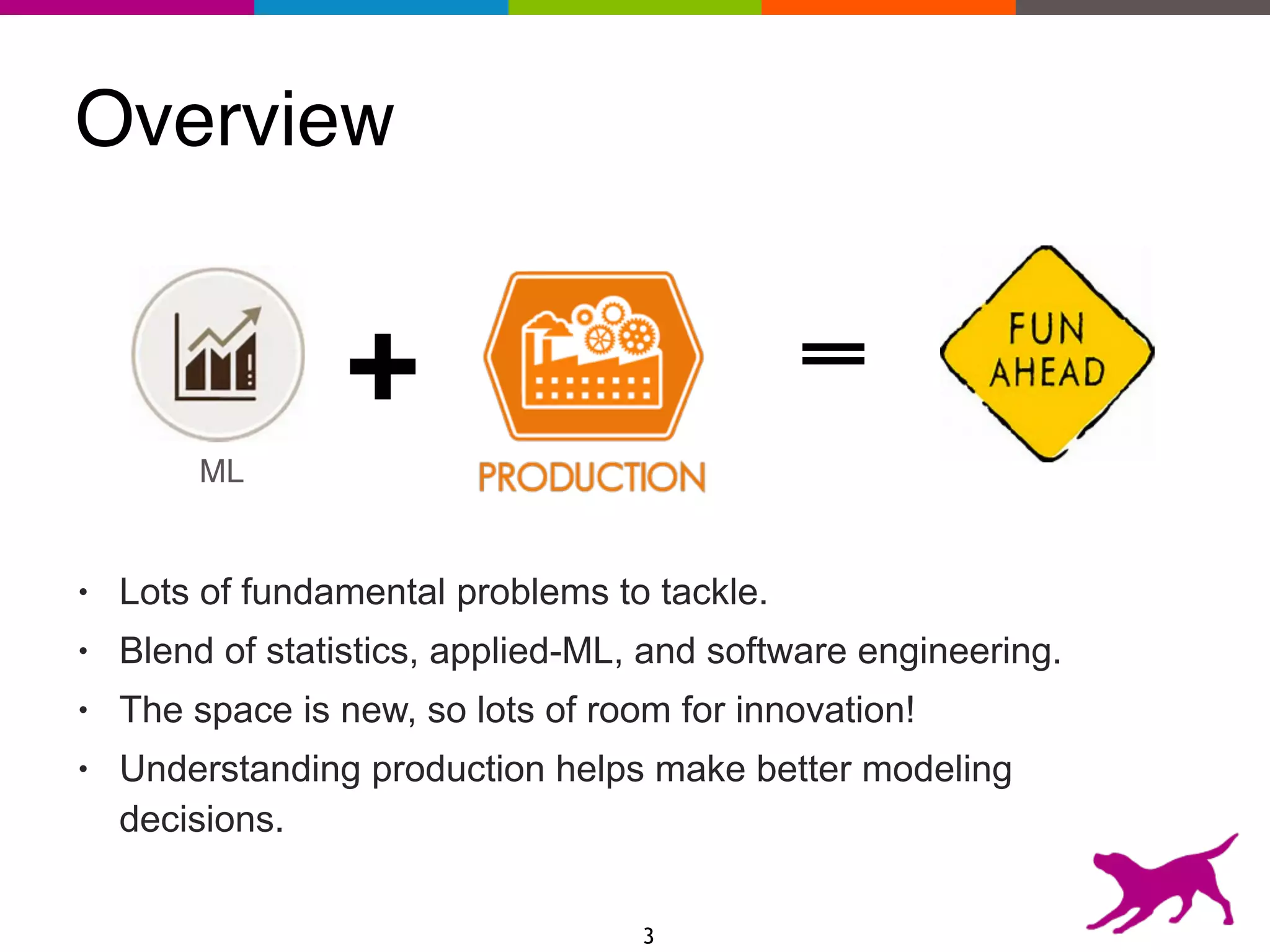 Overview
• Lots of fundamental problems to tackle.
• Blend of statistics, applied-ML, and software engineering.
• The space is new, so lots of room for innovation!
• Understanding production helps make better modeling
decisions.
3
ML
+
 
