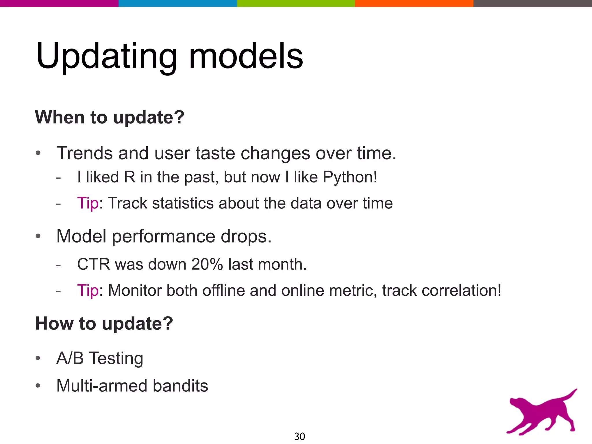 Updating models
When to update?
• Trends and user taste changes over time.
- I liked R in the past, but now I like Python!
- Tip: Track statistics about the data over time
• Model performance drops.
- CTR was down 20% last month.
- Tip: Monitor both offline and online metric, track correlation!
How to update?
• A/B Testing
• Multi-armed bandits
30
 