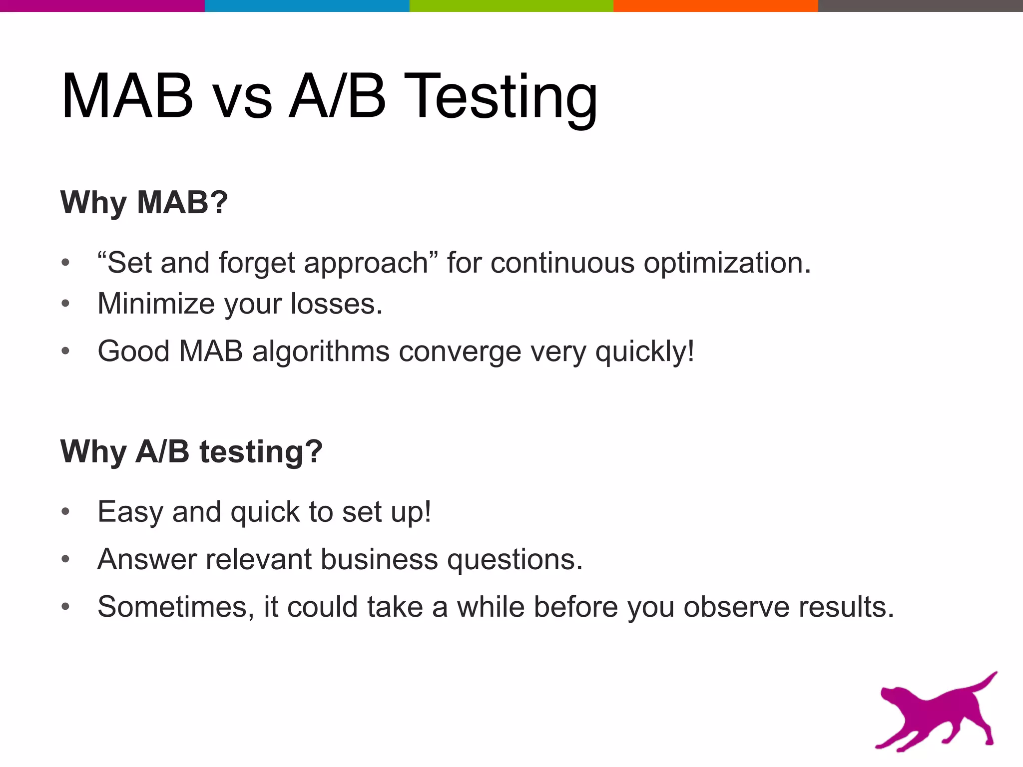MAB vs A/B Testing
Why MAB?
• “Set and forget approach” for continuous optimization.
• Minimize your losses.
• Good MAB algorithms converge very quickly!
Why A/B testing?
• Easy and quick to set up!
• Answer relevant business questions.
• Sometimes, it could take a while before you observe results.
 
