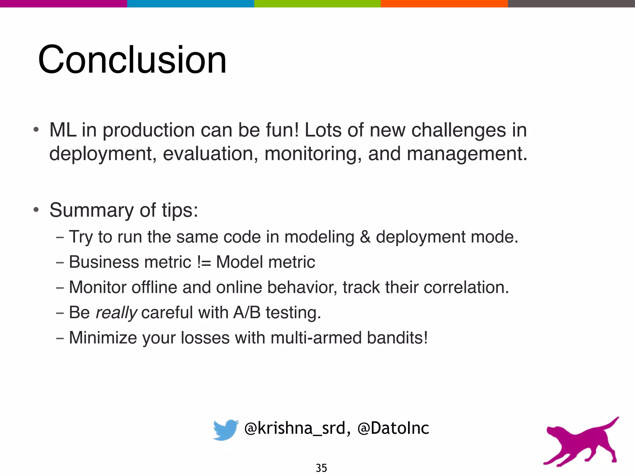 Conclusion
@krishna_srd, @DatoInc
• ML in production can be fun! Lots of new challenges in
deployment, evaluation, monitoring, and management.
• Summary of tips:
- Try to run the same code in modeling & deployment mode.
- Business metric != Model metric
- Monitor offline and online behavior, track their correlation.
- Be really careful with A/B testing.
- Minimize your losses with multi-armed bandits!
35
 