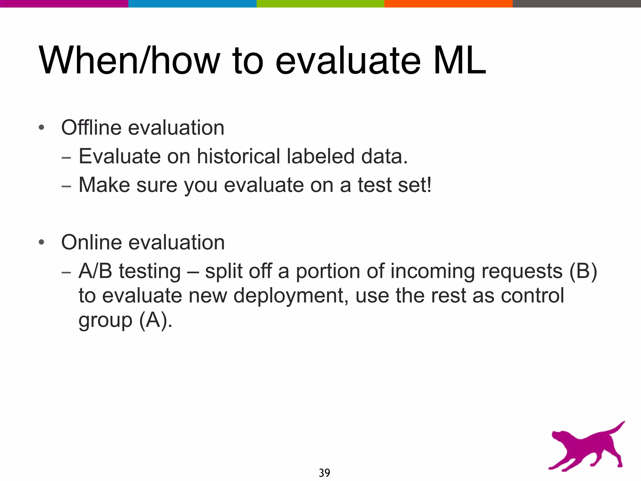 When/how to evaluate ML
• Offline evaluation
- Evaluate on historical labeled data.
- Make sure you evaluate on a test set!
• Online evaluation
- A/B testing – split off a portion of incoming requests (B)
to evaluate new deployment, use the rest as control
group (A).
39
 