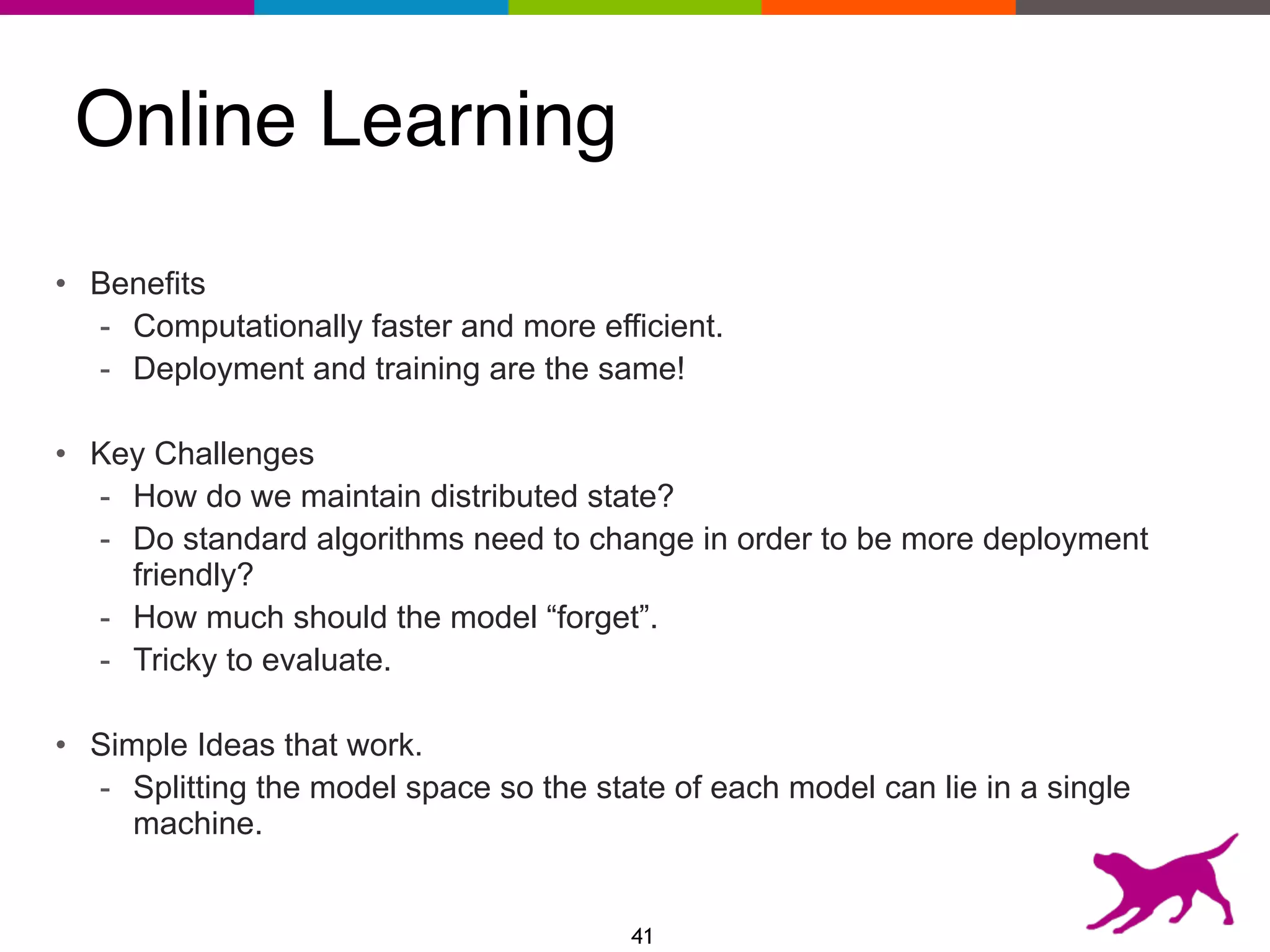 Online Learning
• Benefits
- Computationally faster and more efficient.
- Deployment and training are the same!
• Key Challenges
- How do we maintain distributed state?
- Do standard algorithms need to change in order to be more deployment
friendly?
- How much should the model “forget”.
- Tricky to evaluate.
• Simple Ideas that work.
- Splitting the model space so the state of each model can lie in a single
machine.
41
 