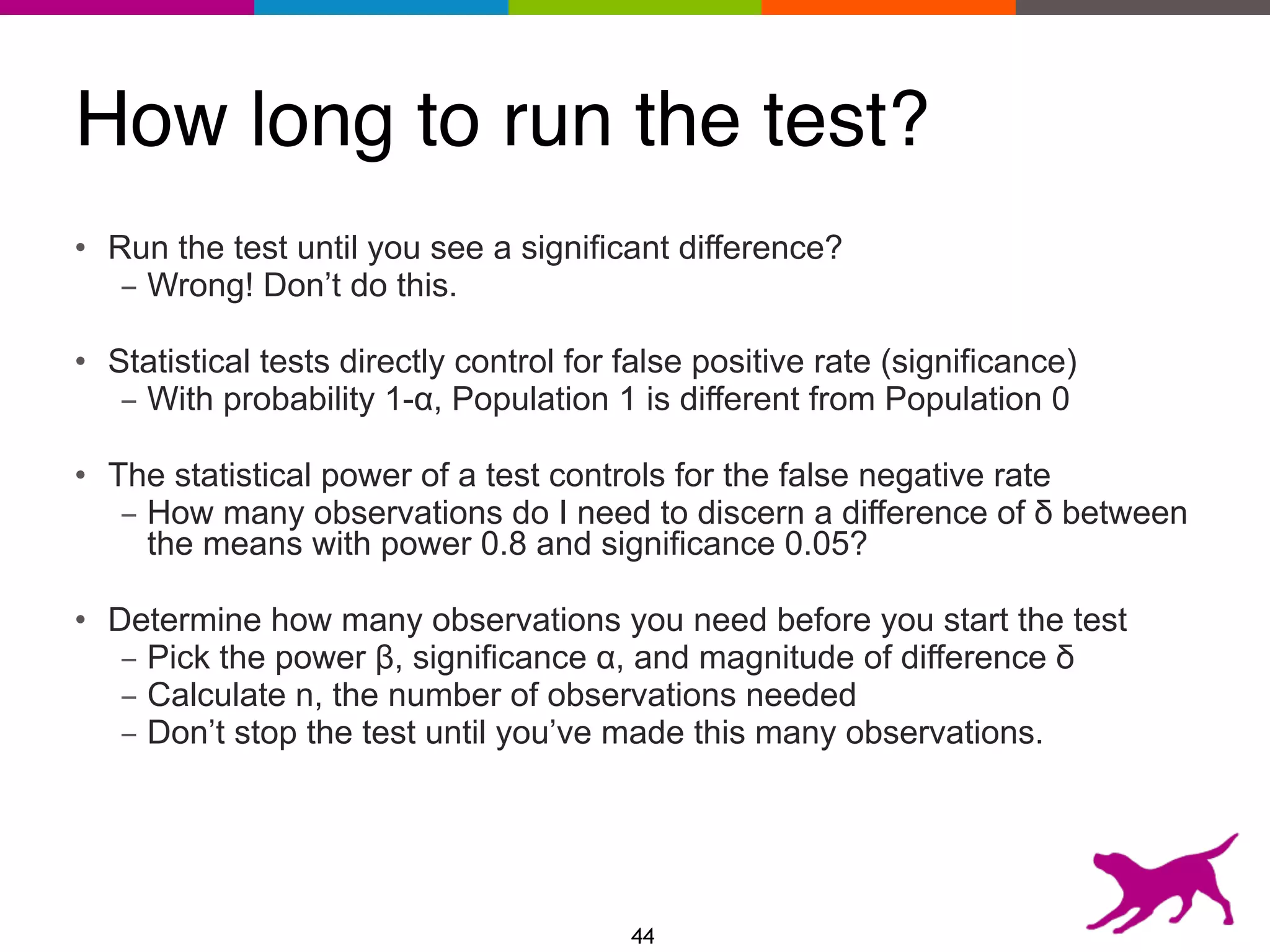 How long to run the test?
• Run the test until you see a significant difference?
- Wrong! Don’t do this.
• Statistical tests directly control for false positive rate (significance)
- With probability 1-α, Population 1 is different from Population 0
• The statistical power of a test controls for the false negative rate
- How many observations do I need to discern a difference of δ between
the means with power 0.8 and significance 0.05?
• Determine how many observations you need before you start the test
- Pick the power β, significance α, and magnitude of difference δ
- Calculate n, the number of observations needed
- Don’t stop the test until you’ve made this many observations.
44
 