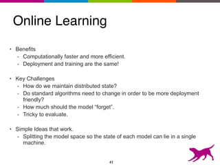 Online Learning
• Benefits
- Computationally faster and more efficient.
- Deployment and training are the same!
• Key Challenges
- How do we maintain distributed state?
- Do standard algorithms need to change in order to be more deployment
friendly?
- How much should the model “forget”.
- Tricky to evaluate.
• Simple Ideas that work.
- Splitting the model space so the state of each model can lie in a single
machine.
41
 