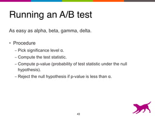 Running an A/B test
As easy as alpha, beta, gamma, delta.
• Procedure
- Pick significance level α.
- Compute the test statistic.
- Compute p-value (probability of test statistic under the null
hypothesis).
- Reject the null hypothesis if p-value is less than α.
43
 