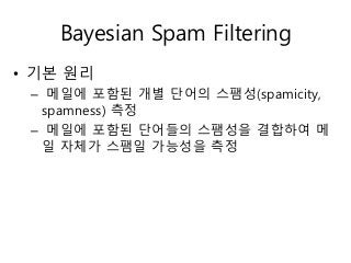 Bayesian Spam Filtering
• 기본 원리
– 메일에 포함된 개별 단어의 스팸성(spamicity,
spamness) 측정
– 메일에 포함된 단어들의 스팸성을 결합하여 메
일 자체가 스팸일 가능성을 측정
 