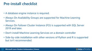 Microsoft Learn Student Ambassadors | Greece
• A database engine instance is required.
• Always On Availability Groups are supported for Machine Learning
Services.
• Always On Failover Cluster Instance (FCI) is supported with SQL Server
2019 and later.
• Don't install Machine Learning Services on a domain controller
• Side-by-side installation with other versions of Python and R is supported
but isn't recommended.
Pre-install checklist
 