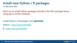 Microsoft Learn Student Ambassadors | Greece
Don't try to install Python packages directly in the SQL package library
using pip or similar methods.
Install Python / R packages with sqlmlutils
Python : https://bit.ly/3fn668o
R : https://bit.ly/2DE9IWb
Install new Python / R packages
For SQL Server 2019
 