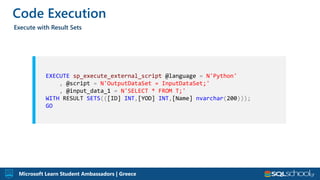 Microsoft Learn Student Ambassadors | Greece
Code Execution
Execute with Result Sets
EXECUTE sp_execute_external_script @language = N'Python'
, @script = N'OutputDataSet = InputDataSet;'
, @input_data_1 = N'SELECT * FROM T;'
WITH RESULT SETS(([ID] INT,[YOD] INT,[Name] nvarchar(200)));
GO
 