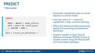 Microsoft Learn Student Ambassadors | Greece
• Generates a predicted value or scores
based on a stored model.
• Uses the native C++ extension
capabilities in SQL machine learning.
• Offers the fastest possible processing
speed of forecasting and prediction
workloads
• Support models in Open Neural
Network Exchange (ONNX) format or
models trained using the RevoScaleR
and revoscalepy packages.
PREDICT
T-SQL function
PREDICT
 