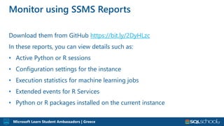Microsoft Learn Student Ambassadors | Greece
Download them from GitHub https://bit.ly/2DyHLzc
In these reports, you can view details such as:
• Active Python or R sessions
• Configuration settings for the instance
• Execution statistics for machine learning jobs
• Extended events for R Services
• Python or R packages installed on the current instance
Monitor using SSMS Reports
 