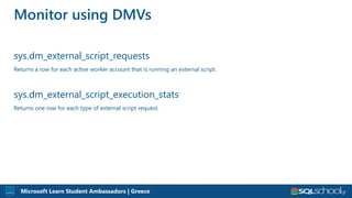 Microsoft Learn Student Ambassadors | Greece
sys.dm_external_script_requests
Returns a row for each active worker account that is running an external script.
sys.dm_external_script_execution_stats
Returns one row for each type of external script request.
Monitor using DMVs
 