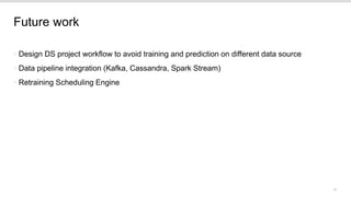 10
Future work
• Design DS project workflow to avoid training and prediction on different data source
• Data pipeline integration (Kafka, Cassandra, Spark Stream)
• Retraining Scheduling Engine