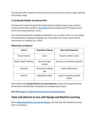 This approach offers simplicity and fast local access but may increase memory usage, especially
if the model is large.
2. Serving ML Models via External APIs
This approach involves hosting the ML model outside the Django project using a separate
service built with Flask, FastAPI, or TensorFlow Serving. Django sends HTTP requests to this
service and receives prediction results.
This method provides better scalability and flexibility. You can update, retrain, or even replace
the model without modifying the Django code. It also helps when models require specific
environments or hardware (e.g., a GPU).
Which One to Choose?
Feature Embedded in Django External API Approach
Setup Simplicity Easier Requires another service
Model Update Flexibility Manual changes
needed
Dynamic or automated is possible
Scalability Limited by the Django
app
Scales independently
Ideal For Lightweight models Large or frequently updated
models
Both methods allow Django Machine Learning integration, and the choice depends on the
performance, maintainability, and deployment strategy of your project.
Also read: Django 5.2: What’s New & Expected in Upcoming Release
Tools and Libraries to Use with Django and Machine Learning
When integrating Machine Learning with Django, a few key tools help simplify the process.
Here’s a breakdown:
 