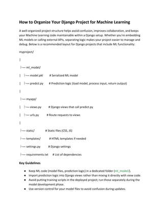 How to Organize Your Django Project for Machine Learning
A well-organized project structure helps avoid confusion, improves collaboration, and keeps
your Machine Learning code maintainable within a Django setup. Whether you're embedding
ML models or calling external APIs, separating logic makes your project easier to manage and
debug. Below is a recommended layout for Django projects that include ML functionality:
myproject/
│
├── ml_model/
│ ├── model.pkl # Serialized ML model
│ ├── predict.py # Prediction logic (load model, process input, return output)
│
├── myapp/
│ ├── views.py # Django views that call predict.py
│ ├── urls.py # Route requests to views
│
├── static/ # Static files (CSS, JS)
├── templates/ # HTML templates if needed
├── settings.py # Django settings
├── requirements.txt # List of dependencies
Key Guidelines
● Keep ML code (model files, prediction logic) in a dedicated folder (ml_model/).
● Import prediction logic into Django views rather than mixing it directly with view code.
● Avoid putting training scripts in the deployed project; run those separately during the
model development phase.
● Use version control for your model files to avoid confusion during updates.
 