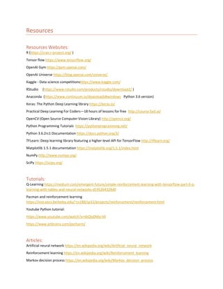 Resources
Resources Websites:
R (https://cran.r-project.org/ )
Tensor flow https://www.tensorflow.org/
OpenAI Gym https://gym.openai.com/
OpenAI Universe https://blog.openai.com/universe/
Kaggle - Data science competitionshttps://www.kaggle.com/
RStudio (https://www.rstudio.com/products/rstudio/download2/ )
Anaconda (https://www.continuum.io/downloads#windows Python 3.6 version)
Keras: The Python Deep Learning library https://keras.io/
Practical Deep Learning For Coders—18 hours of lessons for free http://course.fast.ai/
OpenCV (Open Source Computer Vision Library) http://opencv.org/
Python Programming Tutorials https://pythonprogramming.net/
Python 3.6.2rc1 Documentation https://docs.python.org/3/
TFLearn: Deep learning library featuring a higher-level API for TensorFlow http://tflearn.org/
Matplotlib 1.5.1 documentation https://matplotlib.org/1.5.1/index.html
NumPy http://www.numpy.org/
SciPy https://scipy.org/
Tutorials:
Q-Learning https://medium.com/emergent-future/simple-reinforcement-learning-with-tensorflow-part-0-q-
learning-with-tables-and-neural-networks-d195264329d0
Pacman and reinforcement learning
https://inst.eecs.berkeley.edu/~cs188/sp12/projects/reinforcement/reinforcement.html
Youtube Python tutorial:
https://www.youtube.com/watch?v=kkQlyDMa-h0
https://www.jetbrains.com/pycharm/
Articles:
Artificial neural network https://en.wikipedia.org/wiki/Artificial_neural_network
Reinforcement learning https://en.wikipedia.org/wiki/Reinforcement_learning
Markov decision process https://en.wikipedia.org/wiki/Markov_decision_process
 
