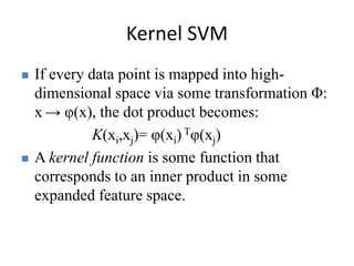 Kernel SVM 
 If every data point is mapped into high-dimensional 
space via some transformation Φ: 
x → φ(x), the dot product becomes: 
K(xi,xj)= φ(xi) Tφ(xj) 
 A kernel function is some function that 
corresponds to an inner product in some 
expanded feature space. 
 