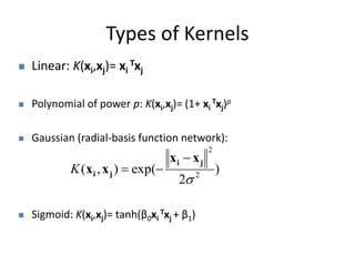 Types of Kernels 
 Linear: K(xi,xj)= xi 
Txj 
 Polynomial of power p: K(xi,xj)= (1+ xi 
Txj)p 
 Gaussian (radial-basis function network): 
i j 
( , ) exp( 2 
 Sigmoid: K(xi,xj)= tanh(β0xi 
Txj + β1) 
) 
2 
2 
 
i j 
x x 
x x 
 
K   
 