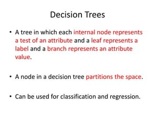 Decision Trees 
• A tree in which each internal node represents 
a test of an attribute and a leaf represents a 
label and a branch represents an attribute 
value. 
• A node in a decision tree partitions the space. 
• Can be used for classification and regression. 
 