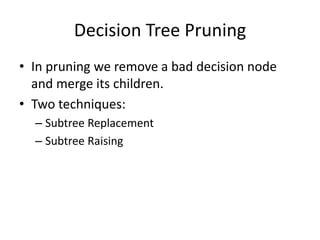 Decision Tree Pruning 
• In pruning we remove a bad decision node 
and merge its children. 
• Two techniques: 
– Subtree Replacement 
– Subtree Raising 
 