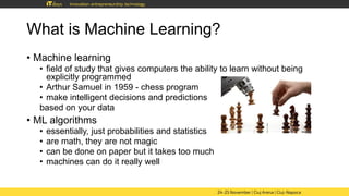 What is Machine Learning?
• Machine learning
• field of study that gives computers the ability to learn without being
explicitly programmed
• Arthur Samuel in 1959 - chess program
• make intelligent decisions and predictions
based on your data
• ML algorithms
• essentially, just probabilities and statistics
• are math, they are not magic
• can be done on paper but it takes too much
• machines can do it really well
 
