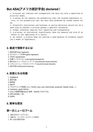 But ASA(アメリカ統計学会) declared !
1. P-values can indicate how incompatible the data are with a specified st
atistical model.
2. P-values do not measure the probability that the studied hypothesis is
true, or the probability that the data were produced by random chance alo
ne.
3. Scientific conclusions and business or policy decisions should not be b
ased only on whether a p-value passes a specific threshold.
4. Proper inference requires full reporting and transparency.
5. A p-value, or statistical significance, does not measure the size of an
effect or the importance of a result.
6. By itself, a p-value does not provide a good measure of evidence regard
ing a model or hypothesis.
3. 最速で理解するには
1. 線形回帰linear regression
2. ロジスティック回帰logistic regression
3. 正則化regularization
4. 多層パーセプトロンmulti-layered perceptrons
5. 畳み込みニューラルネットワークconvolutional neural networks
6. リカレントニューラルネットワークrecurrent neural networks
7. 強化学習reinforcement learning
4. 前提となる知識
1. 初等解析学
2. 線形代数
3. 確率論
4. 統計学
5. プログラミング言語(C, C++, Python, java, ruby, shell scripts, javascript, Haskell, Scala, ...)
6. markdown, jeykll, GitHub,
7. Linux の基礎知識(Ubuntu 推奨，MacOS では不十分)
8. GPU (NVIDIA 一択)
9. GURU
5. 簡単な歴史
第一次ニューロブーム
1950 年代パーセプトロン
1960 年，ミンスキーとパパートの批判
第一次氷河期の到来
4
 