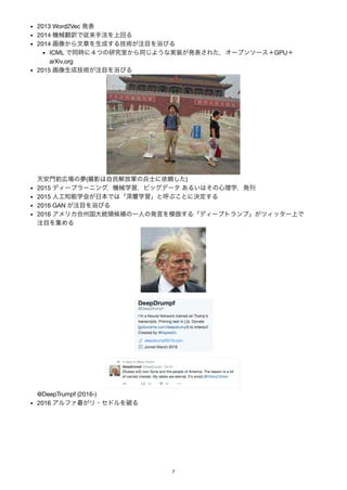 2013 Word2Vec 発表
2014 機械翻訳で従来手法を上回る
2014 画像から文章を生成する技術が注目を浴びる
ICML で同時に４つの研究室から同じような実装が発表された，オープンソース＋GPU＋
arXiv.org
2015 画像生成技術が注目を浴びる
天安門前広場の夢(撮影は自民解放軍の兵士に依頼した)
2015 ディープラーニング，機械学習，ビッグデータあるいはその心理学，発刊
2015 人工知能学会が日本では「深層学習」と呼ぶことに決定する
2016 GAN が注目を浴びる
2016 アメリカ合州国大統領候補の一人の発言を模倣する「ディープトランプ」がツィッター上で
注目を集める
@DeepTrumpf (2016-)
2016 アルファ碁がリ・セドルを破る
7
 