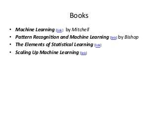 Books	
  
• 
• 
• 
• 

Machine	
  Learning	
  [link]	
  	
  	
  by	
  Mitchell	
  
Pa-ern	
  Recogni0on	
  and	
  Machine	
  Learning	
  [link]	
  by	
  Bishop	
  
The	
  Elements	
  of	
  Sta0s0cal	
  Learning	
  [link]	
  
Scaling	
  Up	
  Machine	
  Learning	
  [link]	
  

 