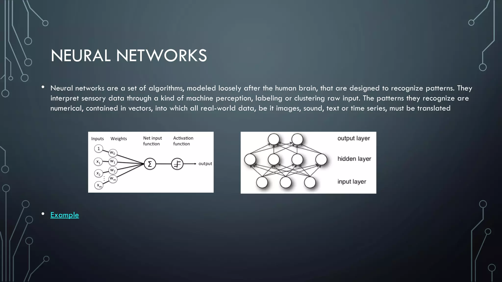 NEURAL NETWORKS
• Neural networks are a set of algorithms, modeled loosely after the human brain, that are designed to recognize patterns. They
interpret sensory data through a kind of machine perception, labeling or clustering raw input. The patterns they recognize are
numerical, contained in vectors, into which all real-world data, be it images, sound, text or time series, must be translated
• Example
 