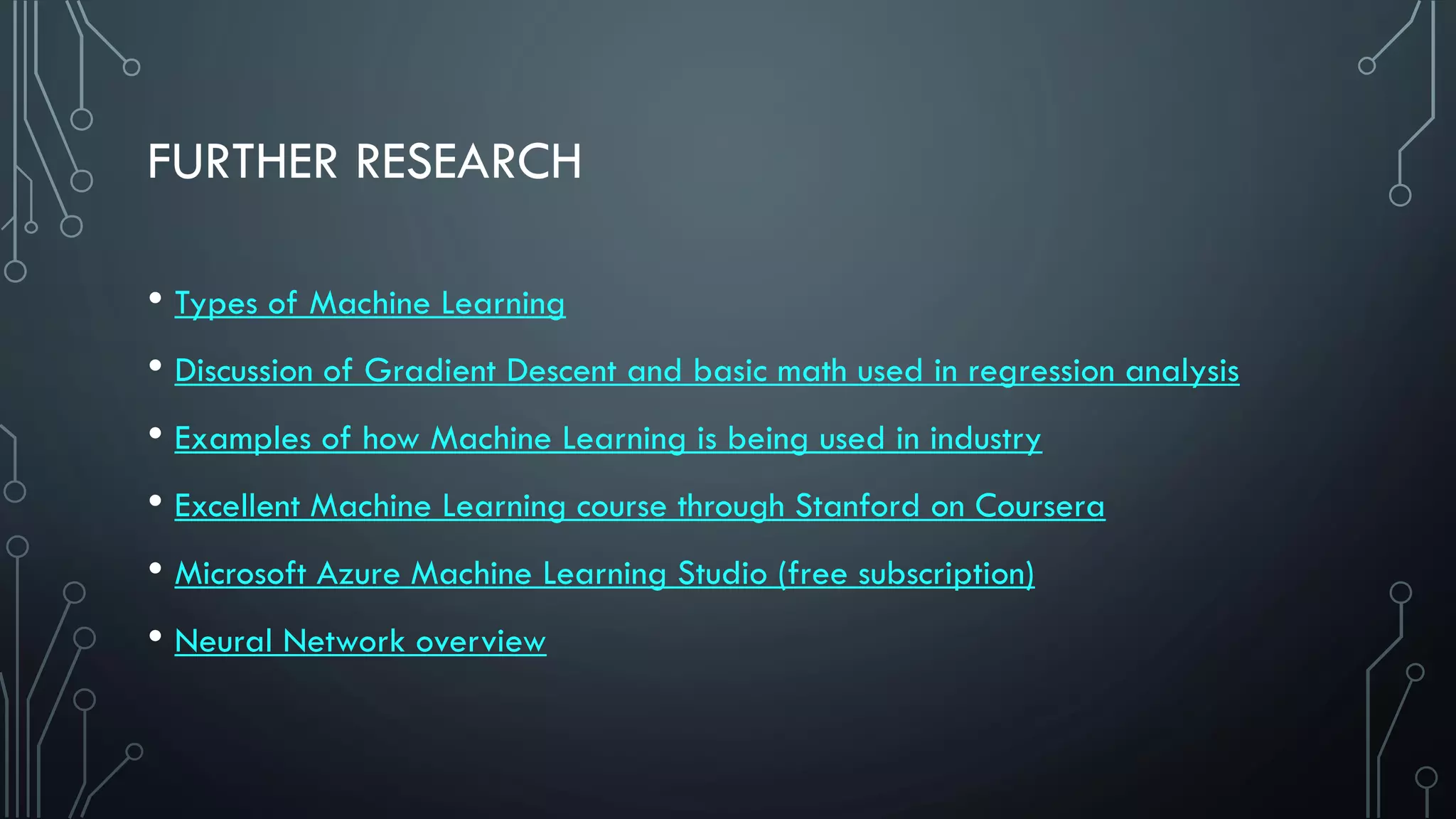 FURTHER RESEARCH
• Types of Machine Learning
• Discussion of Gradient Descent and basic math used in regression analysis
• Examples of how Machine Learning is being used in industry
• Excellent Machine Learning course through Stanford on Coursera
• Microsoft Azure Machine Learning Studio (free subscription)
• Neural Network overview
 