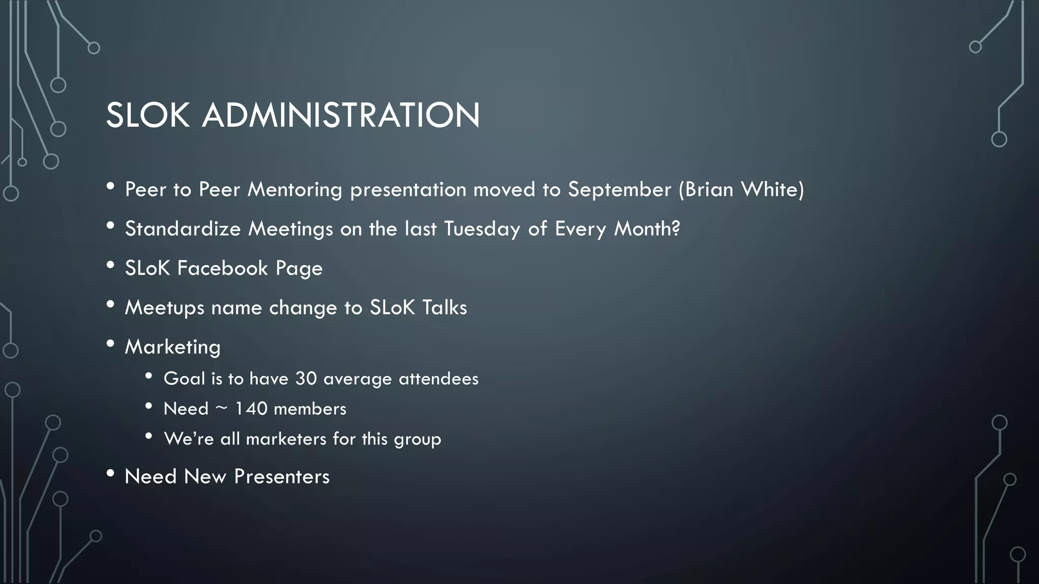 SLOK ADMINISTRATION
• Peer to Peer Mentoring presentation moved to September (Brian White)
• Standardize Meetings on the last Tuesday of Every Month?
• SLoK Facebook Page
• Meetups name change to SLoK Talks
• Marketing
• Goal is to have 30 average attendees
• Need ~ 140 members
• We’re all marketers for this group
• Need New Presenters
 