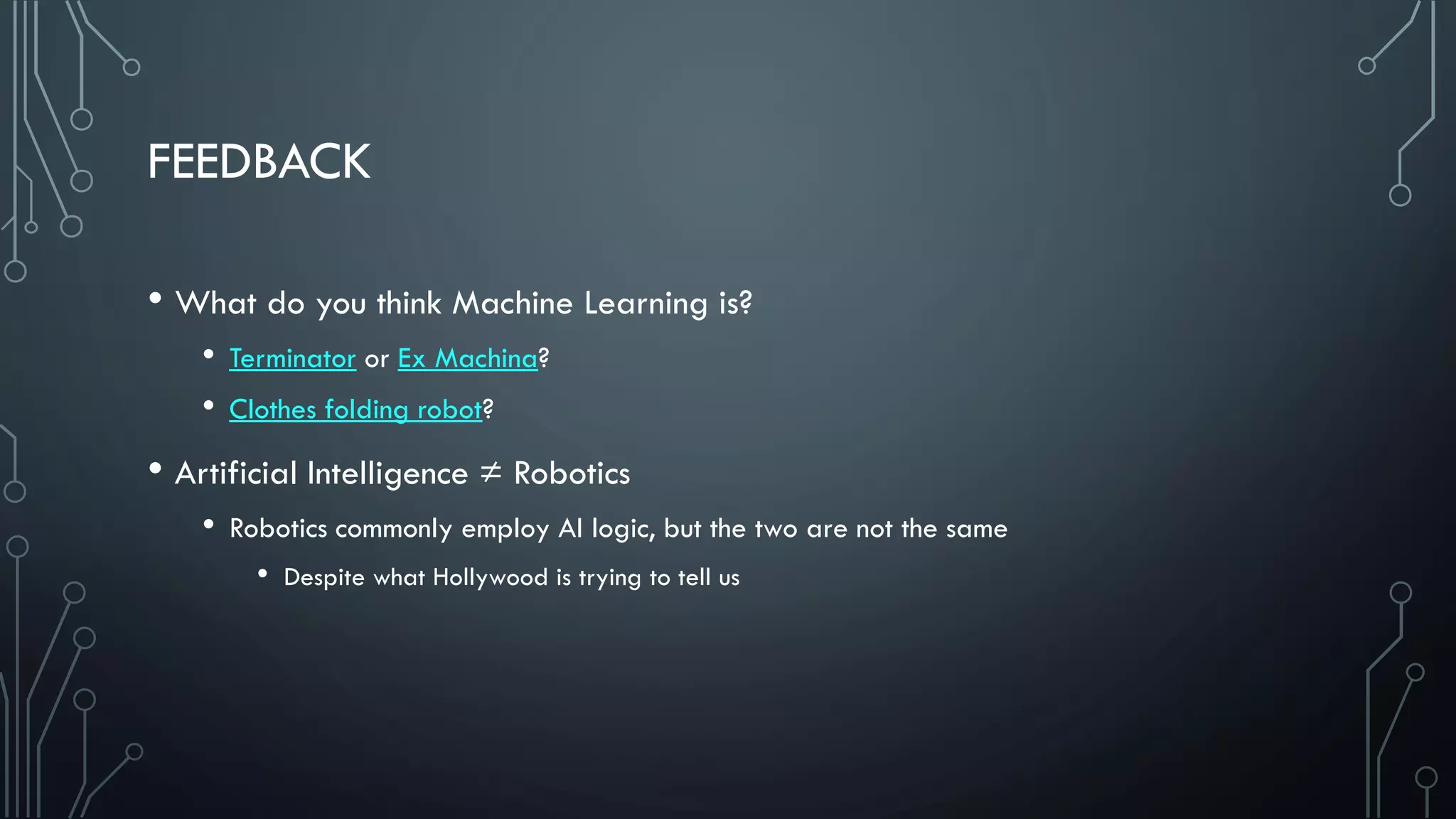 FEEDBACK
• What do you think Machine Learning is?
• Terminator or Ex Machina?
• Clothes folding robot?
• Artificial Intelligence ≠ Robotics
• Robotics commonly employ AI logic, but the two are not the same
• Despite what Hollywood is trying to tell us
 