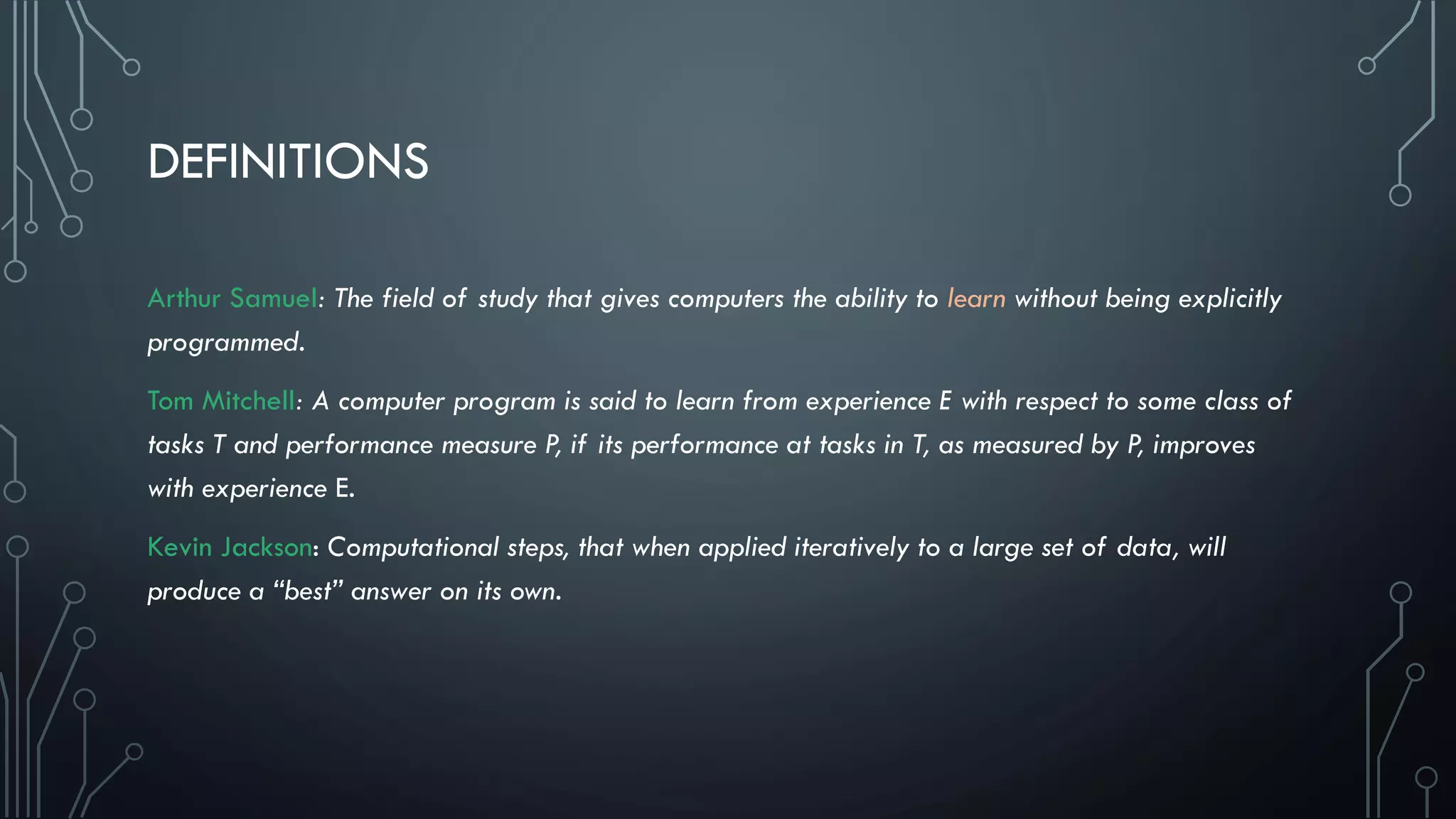 DEFINITIONS
Arthur Samuel: The field of study that gives computers the ability to learn without being explicitly
programmed.
Tom Mitchell: A computer program is said to learn from experience E with respect to some class of
tasks T and performance measure P, if its performance at tasks in T, as measured by P, improves
with experience E.
Kevin Jackson: Computational steps, that when applied iteratively to a large set of data, will
produce a “best” answer on its own.
 
