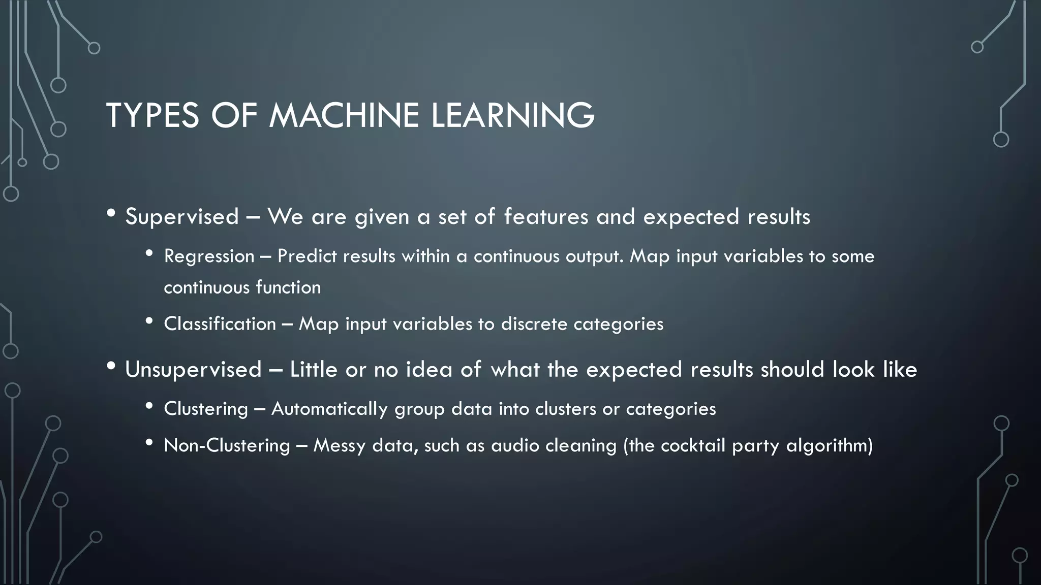 TYPES OF MACHINE LEARNING
• Supervised – We are given a set of features and expected results
• Regression – Predict results within a continuous output. Map input variables to some
continuous function
• Classification – Map input variables to discrete categories
• Unsupervised – Little or no idea of what the expected results should look like
• Clustering – Automatically group data into clusters or categories
• Non-Clustering – Messy data, such as audio cleaning (the cocktail party algorithm)
 