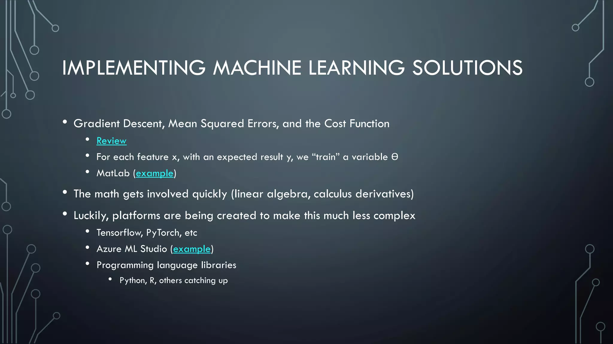 IMPLEMENTING MACHINE LEARNING SOLUTIONS
• Gradient Descent, Mean Squared Errors, and the Cost Function
• Review
• For each feature x, with an expected result y, we “train” a variable Ɵ
• MatLab (example)
• The math gets involved quickly (linear algebra, calculus derivatives)
• Luckily, platforms are being created to make this much less complex
• Tensorflow, PyTorch, etc
• Azure ML Studio (example)
• Programming language libraries
• Python, R, others catching up
 