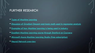FURTHER RESEARCH
• Types of Machine Learning
• Discussion of Gradient Descent and basic math used in regression analysis
• Examples of how Machine Learning is being used in industry
• Excellent Machine Learning course through Stanford on Coursera
• Microsoft Azure Machine Learning Studio (free subscription)
• Neural Network overview
 