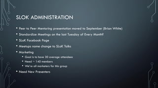 SLOK ADMINISTRATION
• Peer to Peer Mentoring presentation moved to September (Brian White)
• Standardize Meetings on the last Tuesday of Every Month?
• SLoK Facebook Page
• Meetups name change to SLoK Talks
• Marketing
• Goal is to have 30 average attendees
• Need ~ 140 members
• We’re all marketers for this group
• Need New Presenters
 