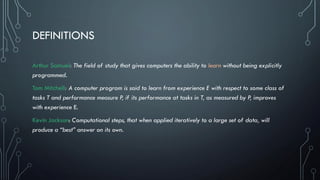 DEFINITIONS
Arthur Samuel: The field of study that gives computers the ability to learn without being explicitly
programmed.
Tom Mitchell: A computer program is said to learn from experience E with respect to some class of
tasks T and performance measure P, if its performance at tasks in T, as measured by P, improves
with experience E.
Kevin Jackson: Computational steps, that when applied iteratively to a large set of data, will
produce a “best” answer on its own.
 