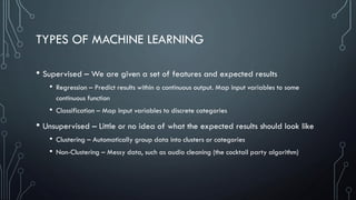 TYPES OF MACHINE LEARNING
• Supervised – We are given a set of features and expected results
• Regression – Predict results within a continuous output. Map input variables to some
continuous function
• Classification – Map input variables to discrete categories
• Unsupervised – Little or no idea of what the expected results should look like
• Clustering – Automatically group data into clusters or categories
• Non-Clustering – Messy data, such as audio cleaning (the cocktail party algorithm)
 