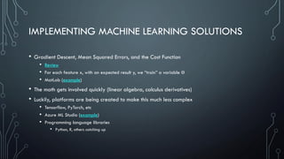 IMPLEMENTING MACHINE LEARNING SOLUTIONS
• Gradient Descent, Mean Squared Errors, and the Cost Function
• Review
• For each feature x, with an expected result y, we “train” a variable Ɵ
• MatLab (example)
• The math gets involved quickly (linear algebra, calculus derivatives)
• Luckily, platforms are being created to make this much less complex
• Tensorflow, PyTorch, etc
• Azure ML Studio (example)
• Programming language libraries
• Python, R, others catching up
 
