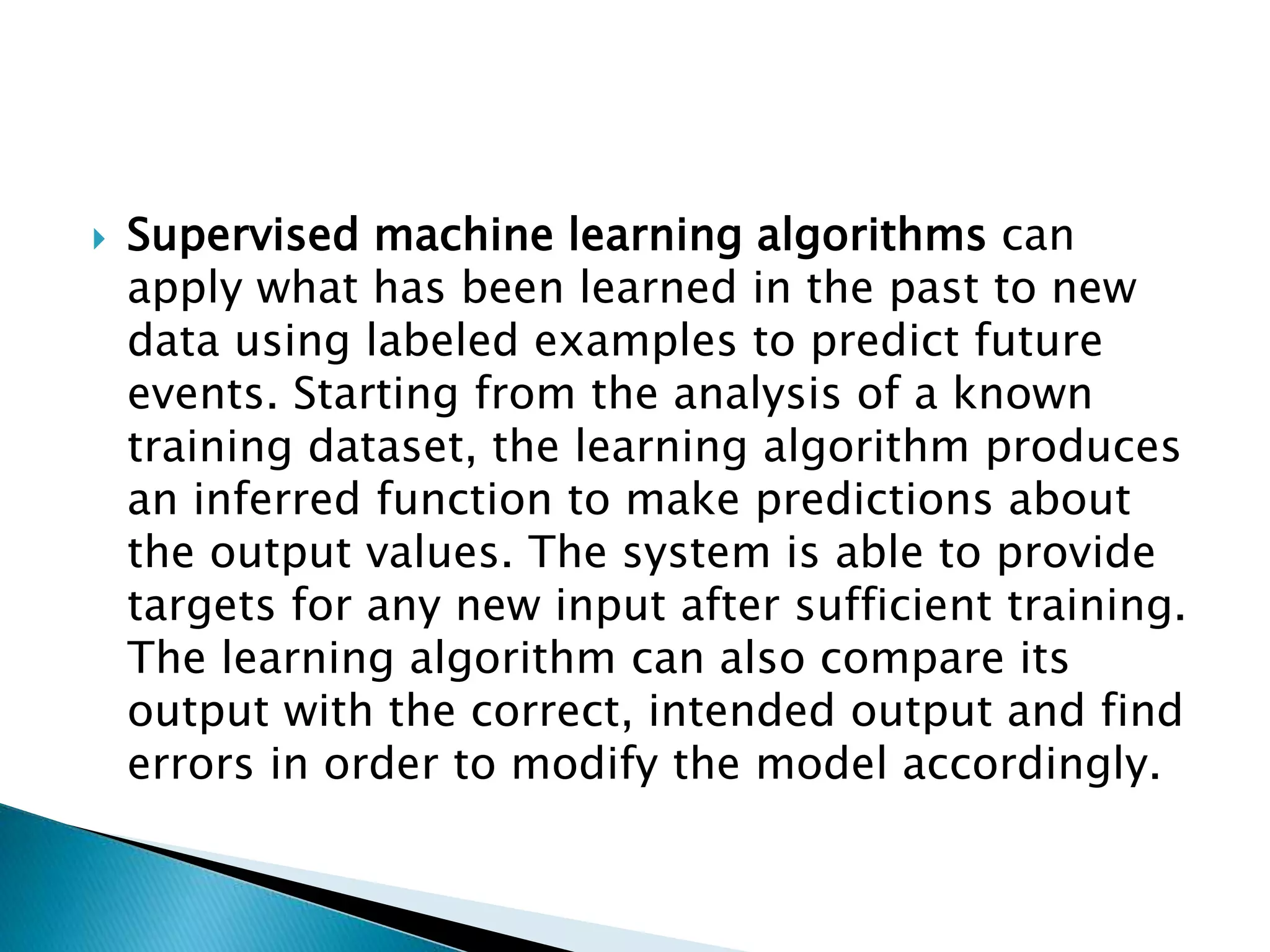  Supervised machine learning algorithms can
apply what has been learned in the past to new
data using labeled examples to predict future
events. Starting from the analysis of a known
training dataset, the learning algorithm produces
an inferred function to make predictions about
the output values. The system is able to provide
targets for any new input after sufficient training.
The learning algorithm can also compare its
output with the correct, intended output and find
errors in order to modify the model accordingly.
 