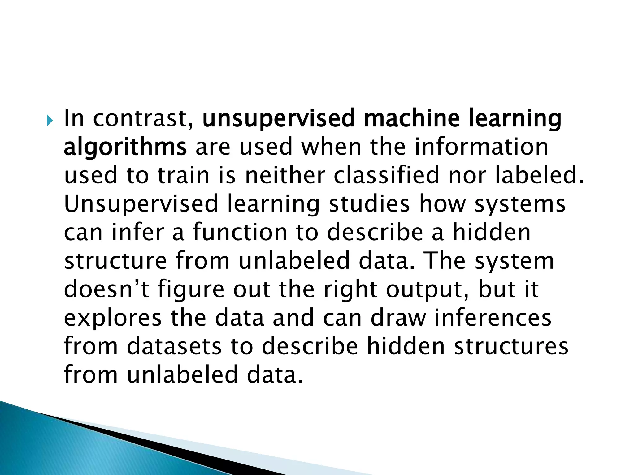  In contrast, unsupervised machine learning
algorithms are used when the information
used to train is neither classified nor labeled.
Unsupervised learning studies how systems
can infer a function to describe a hidden
structure from unlabeled data. The system
doesn’t figure out the right output, but it
explores the data and can draw inferences
from datasets to describe hidden structures
from unlabeled data.
 